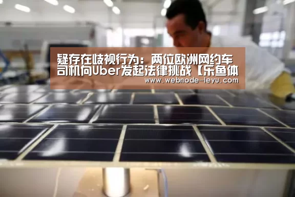 疑存在歧视行为:两位欧洲网约车司机向Uber发起法律挑战【乐鱼体育平台】(图1) 乐鱼体育平台